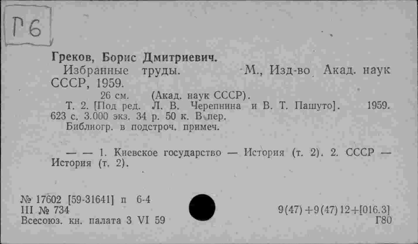 ﻿Греков, Борис Дмитриевич.
Избранные труды.	М., Изд-во Акад, наук
СССР, 1959.
26 см. (Акад, наук СССР).
Т. 2. [Под ред. Л. В. Черепнина и В. Т. Пашуто]. 1959.
623 с. 3.000 экз. 34 р. 50 к. В пер.
Библиогр. в подстроч. примеч.
— — 1. Киевское государство — История (т. 2). 2. СССР — История (т. 2).
№ 17602 [59-31641] п 6-4
III № 734
Всесоюз. кн. палата З VI 59
9(47)+9(47) 12+Г016.3]
Г80